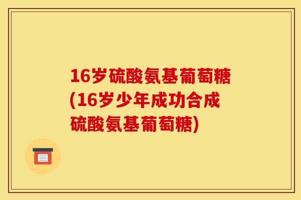 16岁硫酸氨基葡萄糖(16岁少年成功合成硫酸氨基葡萄糖)