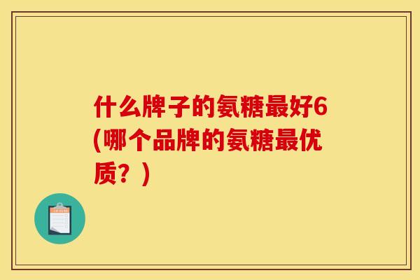 什么牌子的氨糖最好6(哪个品牌的氨糖最优质？)