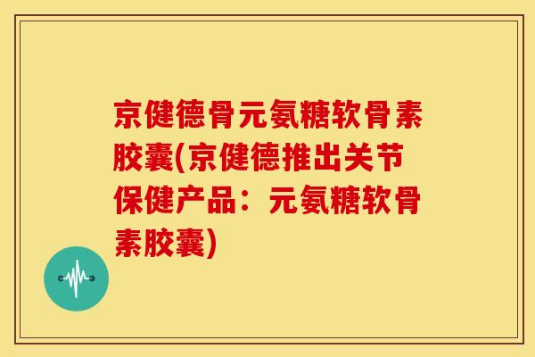 京健德骨元氨糖软骨素胶囊(京健德推出关节保健产品：元氨糖软骨素胶囊)