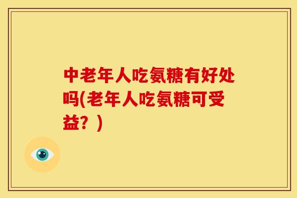 中老年人吃氨糖有好处吗(老年人吃氨糖可受益？)