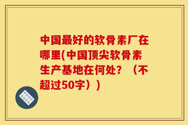 中国最好的软骨素厂在哪里(中国顶尖软骨素生产基地在何处？（不超过50字）)