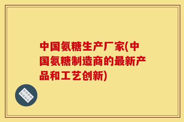 中国氨糖生产厂家(中国氨糖制造商的最新产品和工艺创新)