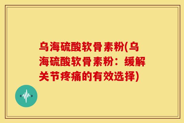 乌海硫酸软骨素粉(乌海硫酸软骨素粉：缓解关节疼痛的有效选择)
