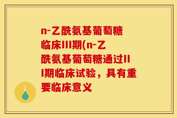 n-乙酰氨基葡萄糖 临床III期(n-乙酰氨基葡萄糖通过III期临床试验，具有重要临床意义