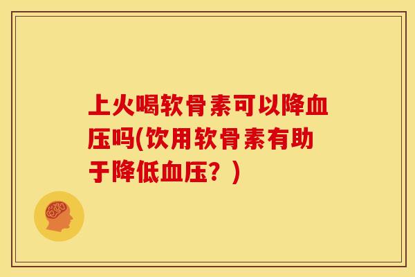 上火喝软骨素可以降吗(饮用软骨素有助于降低?) 上火喝软骨素可以降吗(饮用软骨素有助于降低?)