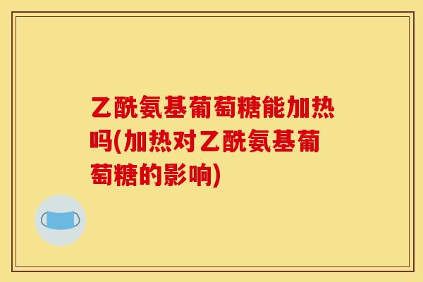 乙酰氨基葡萄糖能加热吗(加热对乙酰氨基葡萄糖的影响)