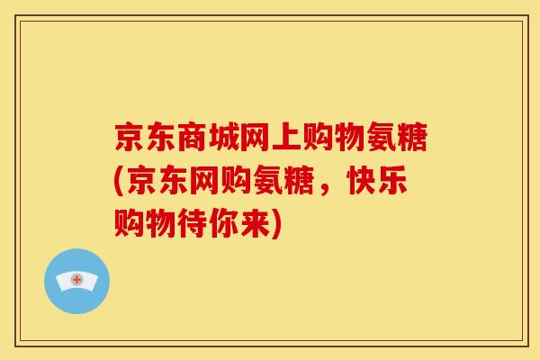 京东商城网上购物氨糖(京东网购氨糖，快乐购物待你来)