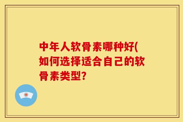中年人软骨素哪种好(如何选择适合自己的软骨素类型？