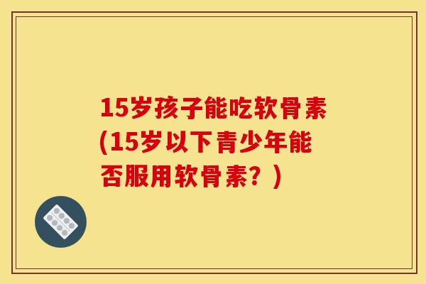 15岁孩子能吃软骨素(15岁以下青少年能否服用软骨素？)