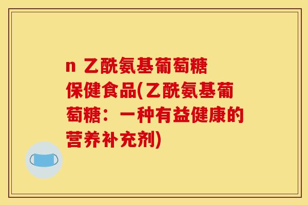 n 乙酰氨基葡萄糖 保健食品(乙酰氨基葡萄糖：一种有益健康的营养补充剂)