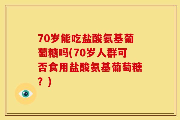 70岁能吃盐酸氨基葡萄糖吗(70岁人群可否食用盐酸氨基葡萄糖？)