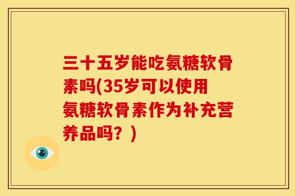 三十五岁能吃氨糖软骨素吗(35岁可以使用氨糖软骨素作为补充营养品吗？)