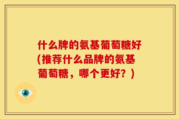 什么牌的氨基葡萄糖好(推荐什么品牌的氨基葡萄糖，哪个更好？)