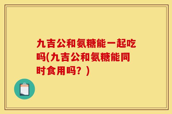九吉公和氨糖能一起吃吗(九吉公和氨糖能同时食用吗？)
