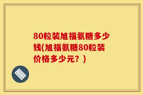 80粒装旭福氨糖多少钱(旭福氨糖80粒装价格多少元？)