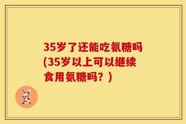 35岁了还能吃氨糖吗(35岁以上可以继续食用氨糖吗？)