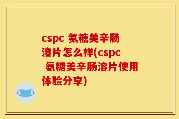 cspc 氨糖美辛肠溶片怎么样(cspc 氨糖美辛肠溶片使用体验分享)