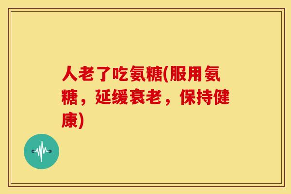 人老了吃氨糖(服用氨糖，延缓衰老，保持健康)