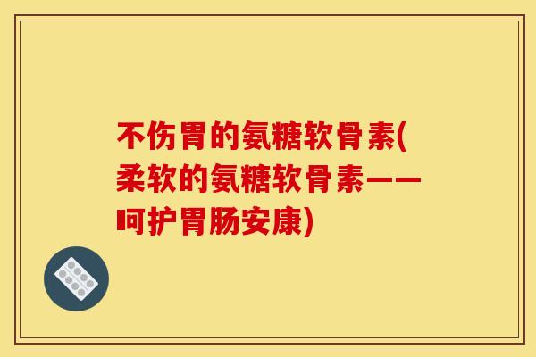 不伤胃的氨糖软骨素(柔软的氨糖软骨素——呵护安康)