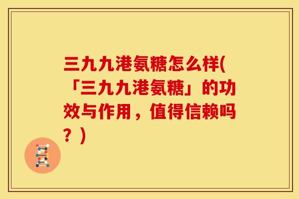 三九九港氨糖怎么样(「三九九港氨糖」的功效与作用，值得信赖吗？)