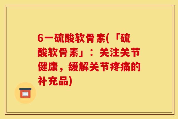 6一硫酸软骨素(「硫酸软骨素」：关注关节健康，缓解关节疼痛的补充品)