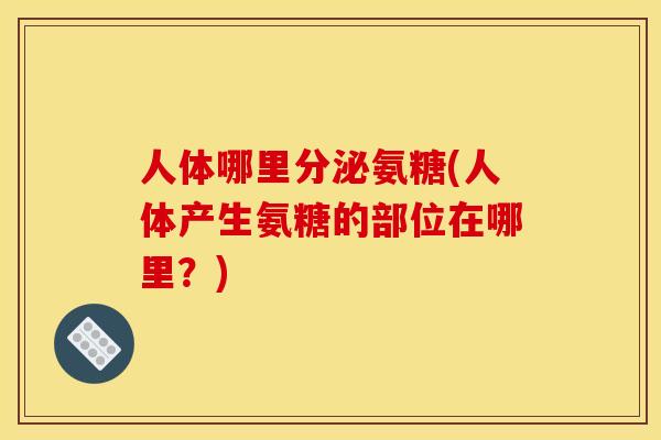 人体哪里分泌氨糖(人体产生氨糖的部位在哪里?) 人体哪里分泌氨糖(人体产生氨糖的部位在哪里?)