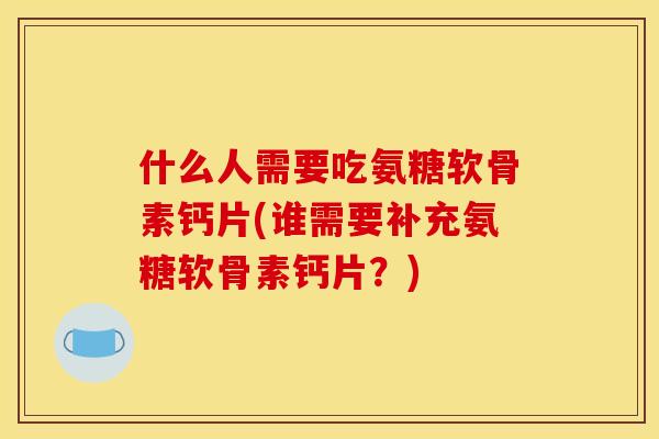 什么人需要吃氨糖软骨素钙片(谁需要补充氨糖软骨素钙片？)
