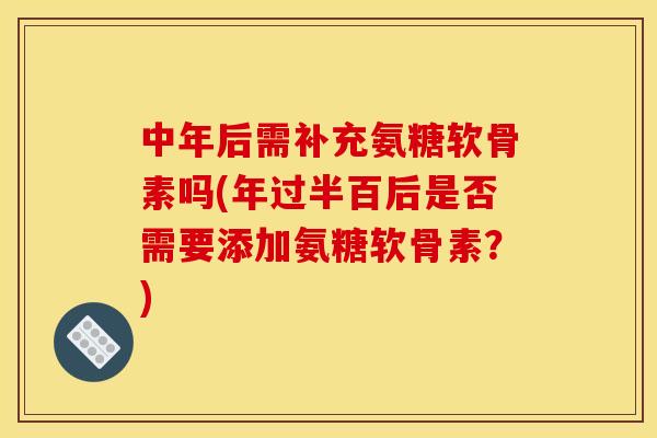 中年后需补充氨糖软骨素吗(年过半百后是否需要添加氨糖软骨素？)
