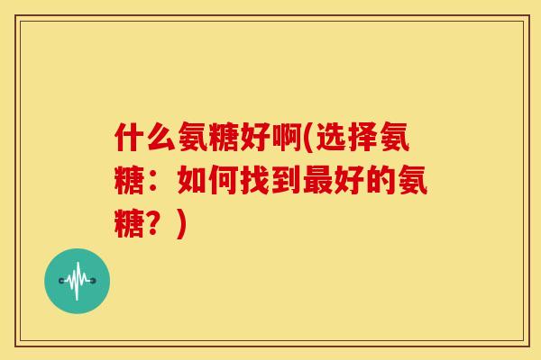 什么氨糖好啊(选择氨糖：如何找到最好的氨糖？)