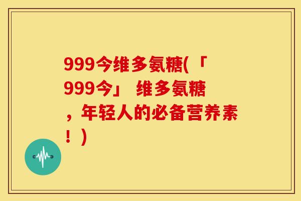 999今维多氨糖(「999今」 维多氨糖,年轻人的必备营养素!) 999今维多氨糖(「999今」 维多氨糖,年轻人的必备营养素!)