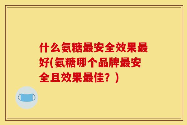 什么氨糖最安全效果最好(氨糖哪个品牌最安全且效果最佳？)