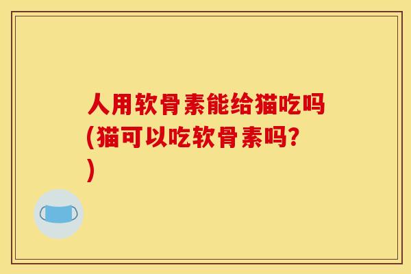 人用软骨素能给猫吃吗(猫可以吃软骨素吗？)