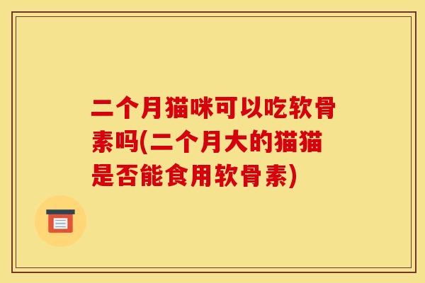 二个月猫咪可以吃软骨素吗(二个月大的猫猫是否能食用软骨素)