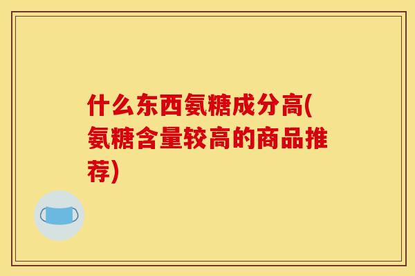 什么东西氨糖成分高(氨糖含量较高的商品推荐)