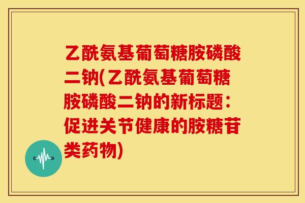 乙酰氨基葡萄糖胺磷酸二钠(乙酰氨基葡萄糖胺磷酸二钠的新标题：促进关节健康的胺糖苷类药物)
