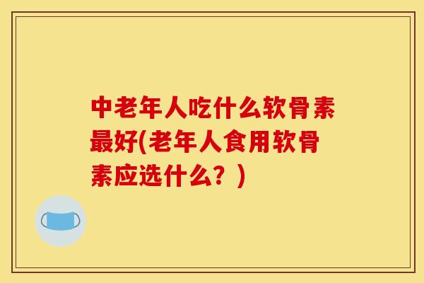 中老年人吃什么软骨素最好(老年人食用软骨素应选什么？)