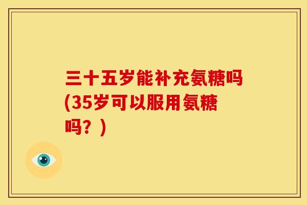 三十五岁能补充氨糖吗(35岁可以服用氨糖吗？)