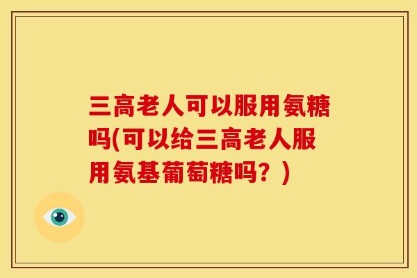 老人可以服用氨糖吗(可以给老人服用氨基葡萄糖吗?) 老人可以服用氨糖吗(可以给老人服用氨基葡萄糖吗?)