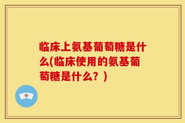 临床上氨基葡萄糖是什么(临床使用的氨基葡萄糖是什么？)