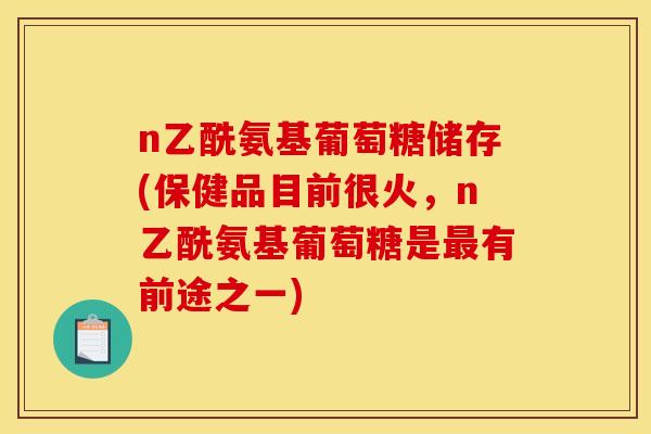 n乙酰氨基葡萄糖储存(保健品目前很火，n乙酰氨基葡萄糖是最有前途之一)