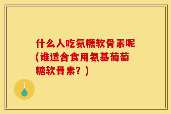 什么人吃氨糖软骨素呢(谁适合食用氨基葡萄糖软骨素？)