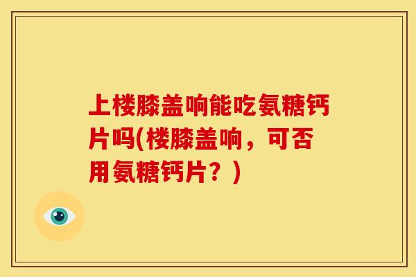 上楼膝盖响能吃氨糖钙片吗(楼膝盖响，可否用氨糖钙片？)