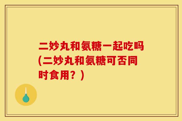 二妙丸和氨糖一起吃吗(二妙丸和氨糖可否同时食用？)