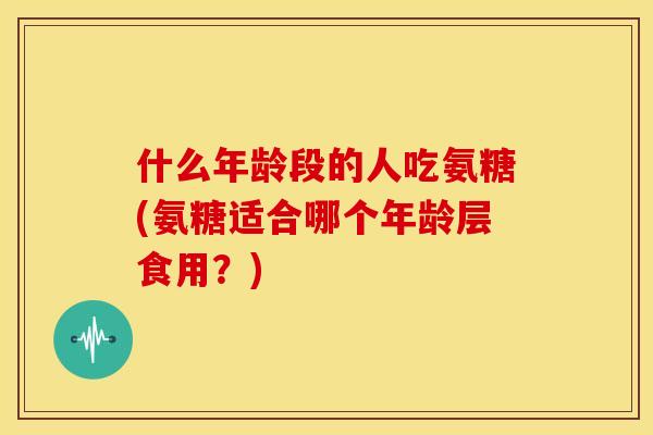什么年龄段的人吃氨糖(氨糖适合哪个年龄层食用？)
