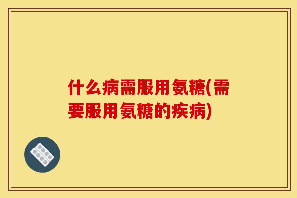 什么病需服用氨糖(需要服用氨糖的疾病)