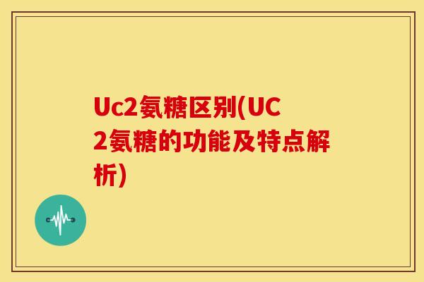 Uc2氨糖区别(UC2氨糖的功能及特点解析) Uc2氨糖区别(UC2氨糖的功能及特点解析)