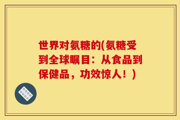 世界对氨糖的(氨糖受到全球瞩目:从食品到保健品,功效惊人!) 世界对氨糖的(氨糖受到全球瞩目:从食品到保健品,功效惊人!)