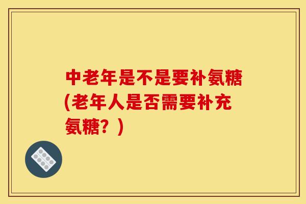 中老年是不是要补氨糖(老年人是否需要补充氨糖？)