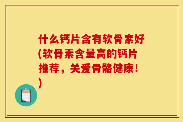 什么钙片含有软骨素好(软骨素含量高的钙片推荐，关爱骨骼健康！)