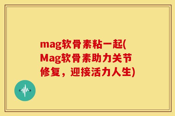 mag软骨素粘一起(Mag软骨素助力关节修复，迎接活力人生)